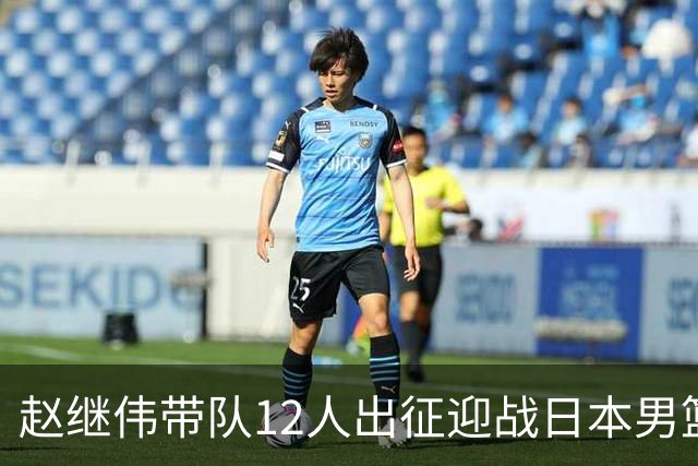 赵继伟带队12人出征迎战日本男篮！7人无缘出征，23岁天赋锋线出局格外扎心